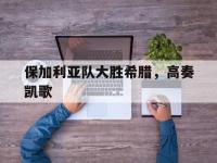 开云下载-保加利亚队大胜希腊，高奏凯歌